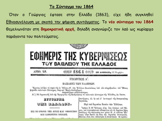 Όταν ο Γεώργιος έφτασε στην Ελλάδα (1863), είχε ήδη συγκληθεί
Εθνοσυνέλευση με σκοπό την ψήφιση συντάγματος. Το νέο σύνταγμα του 1864
θεμελιωνόταν στη δημοκρατική αρχή, δηλαδή αναγνώριζε τον λαό ως κυρίαρχο
παράγοντα του πολιτεύματος.
Το Σύνταγμα του 1864
 