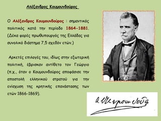 Ο Αλέξανδρος Κουμουνδούρος : σημαντικός
πολιτικός κατά την περίοδο 1864-1881.
(Δέκα φορές πρωθυπουργός της Ελλάδας για
συνολικό διάστημα 7,5 σχεδόν ετών.)
Αρκετές επιλογές του, ιδίως στην εξωτερική
πολιτική, έβρισκαν αντίθετο τον Γεώργιο
(π.χ., όταν ο Κουμουνδούρος αποφάσισε την
αποστολή ελληνικού στρατού για την
ενίσχυση της κρητικής επανάστασης των
ετών 1866-1869).
Αλέξανδρος Κουμουνδούρος
 