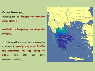 Ως πρωθυπουργός
-προχώρησε σε διανομή των εθνικών
γαιών (1871)
-επιδίωξε τη διεύρυνση των ελληνικών
συνόρων.
Ήταν πρωθυπουργός όταν επετεύχθη
η ειρηνική προσάρτηση στην Ελλάδα
της Θεσσαλίας και της Άρτας το
1881, που ήταν ως τότε
τουρκοκρατούμενες.
 