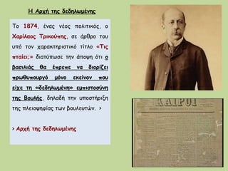 Το 1874, ένας νέος πολιτικός, ο
Χαρίλαος Τρικούπης, σε άρθρο του
υπό τον χαρακτηριστικό τίτλο «Τις
πταίει;» διατύπωσε την άποψη ότι ο
βασιλιάς θα έπρεπε να διορίζει
πρωθυπουργό μόνο εκείνον που
είχε τη «δεδηλωμένη» εμπιστοσύνη
της Βουλής, δηλαδή την υποστήριξη
της πλειοψηφίας των βουλευτών. >
> Αρχή της δεδηλωμένης
Η Αρχή της δεδηλωμένης
 
