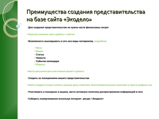 Преимущества создания представительства на базе сайта «Экодело» Для создания представительства не нужно нести финансовых затрат Куратор поможет вам в работе с сайтом Возможность выкладывать в сеть все виды материалов,  подробнее Фото Видео Статьи Новости События календаря Опросы Вести рассылки для участников вашего проекта Следить за посещениями вашего представительства Найти людей готовых помочь вашему делу советами, благотворительными взносами и просто добрым словом. Участвовать в конкурсах и акциях, вести активную политику распространения информаций в сети Собирать пожертвования используя интернет  ресурс «Экодело»  