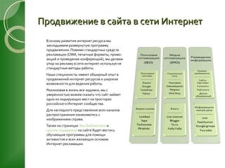 Продвижение в сайта в сети Интернет В основу развития интернет ресурса мы закладываем развернутую программу продвижения. Помимо стандартных средств рекламации (СМИ, печатные форматы, промо-акций и проведение конференций), мы делаем упор на рекламу в сети интернет используя не стандартные методы работы. Наши специалисты   имеют обширный опыт в продвижений интернет ресурсов и широкие возможности для ведения работы. Реализовав в жизнь все задумки, мы с уверенностью можем сказать что сайт займет одно из лидирующих мест на просторах российского Интернет сообщества. Для наглядного представления всех каналов распространения ознакомьтесь с изображением справа. Также на страницах  Эко-Библиотеки  и  группы поддержки  на сайте будет вестись обучающие программы для помощи активистов и всех желающих основам Интернет рекламации. 