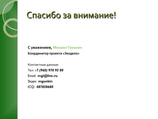 Спасибо за внимание! С уважением,  Михаил  Гунькин Координатор проекта   «Экодело» Контактные данные: Тел: + 7 (960) 970 95 00 Email:  [email_address] Skype:  mgunkin ICQ:  487858680 