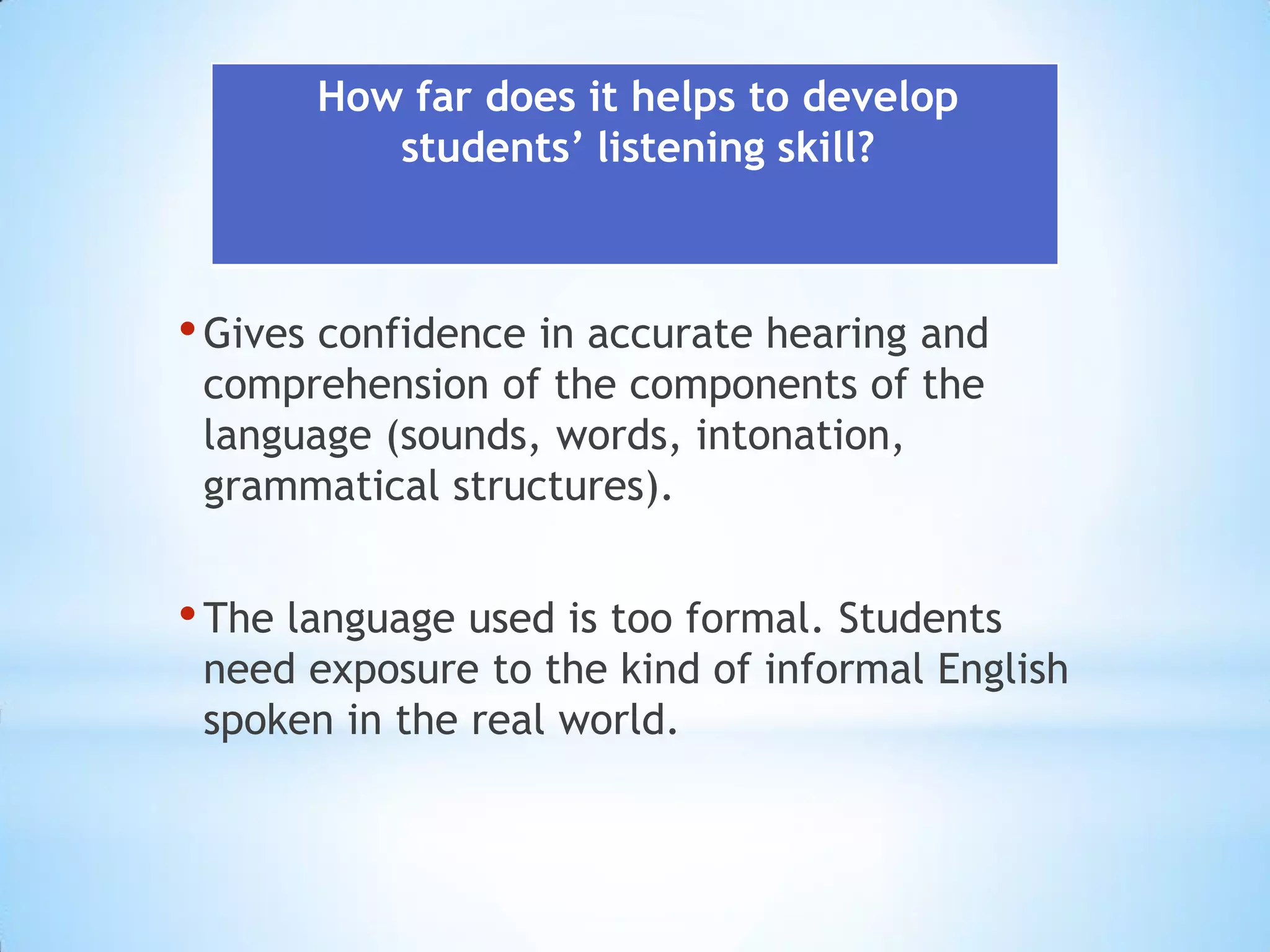 How far does it helps to develop
students’ listening skill?

• Gives confidence in accurate hearing and
comprehension of the components of the
language (sounds, words, intonation,
grammatical structures).

• The language used is too formal. Students

need exposure to the kind of informal English
spoken in the real world.

 
