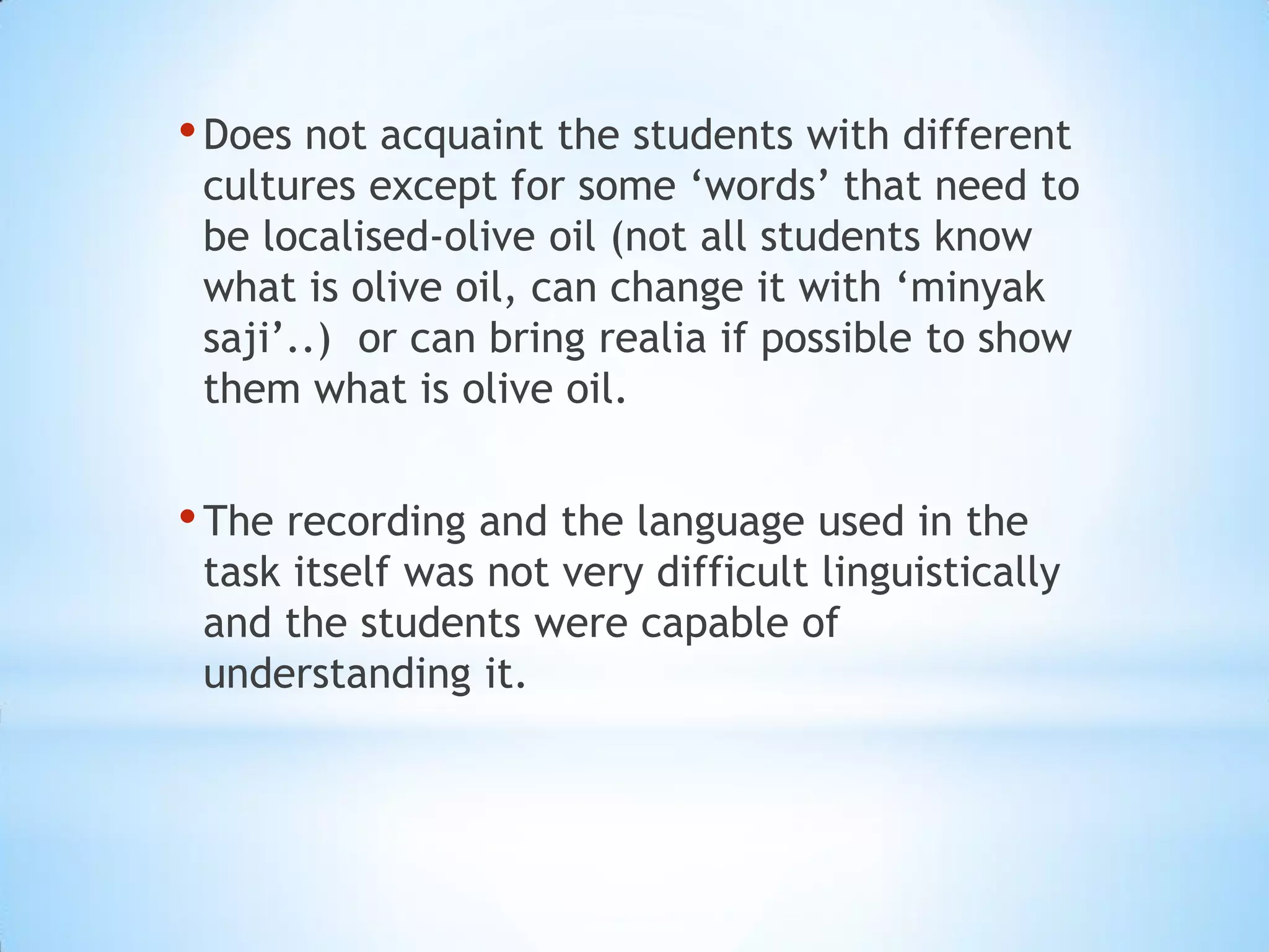 • Does not acquaint the students with different

cultures except for some ‘words’ that need to
be localised-olive oil (not all students know
what is olive oil, can change it with ‘minyak
saji’..) or can bring realia if possible to show
them what is olive oil.

• The recording and the language used in the

task itself was not very difficult linguistically
and the students were capable of
understanding it.

 