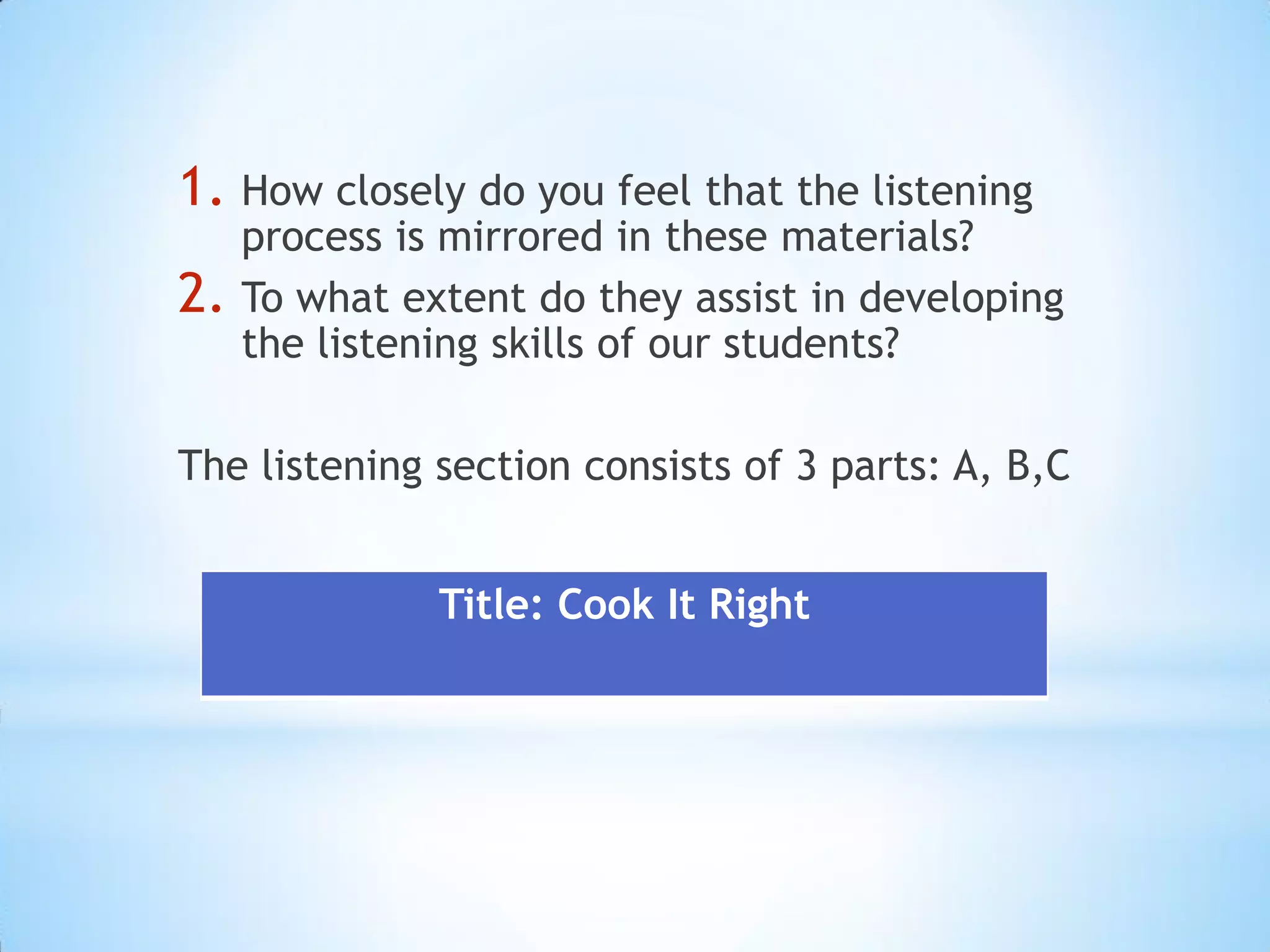 1. How closely do you feel that the listening

2.

process is mirrored in these materials?
To what extent do they assist in developing
the listening skills of our students?

The listening section consists of 3 parts: A, B,C
Title: Cook It Right

 