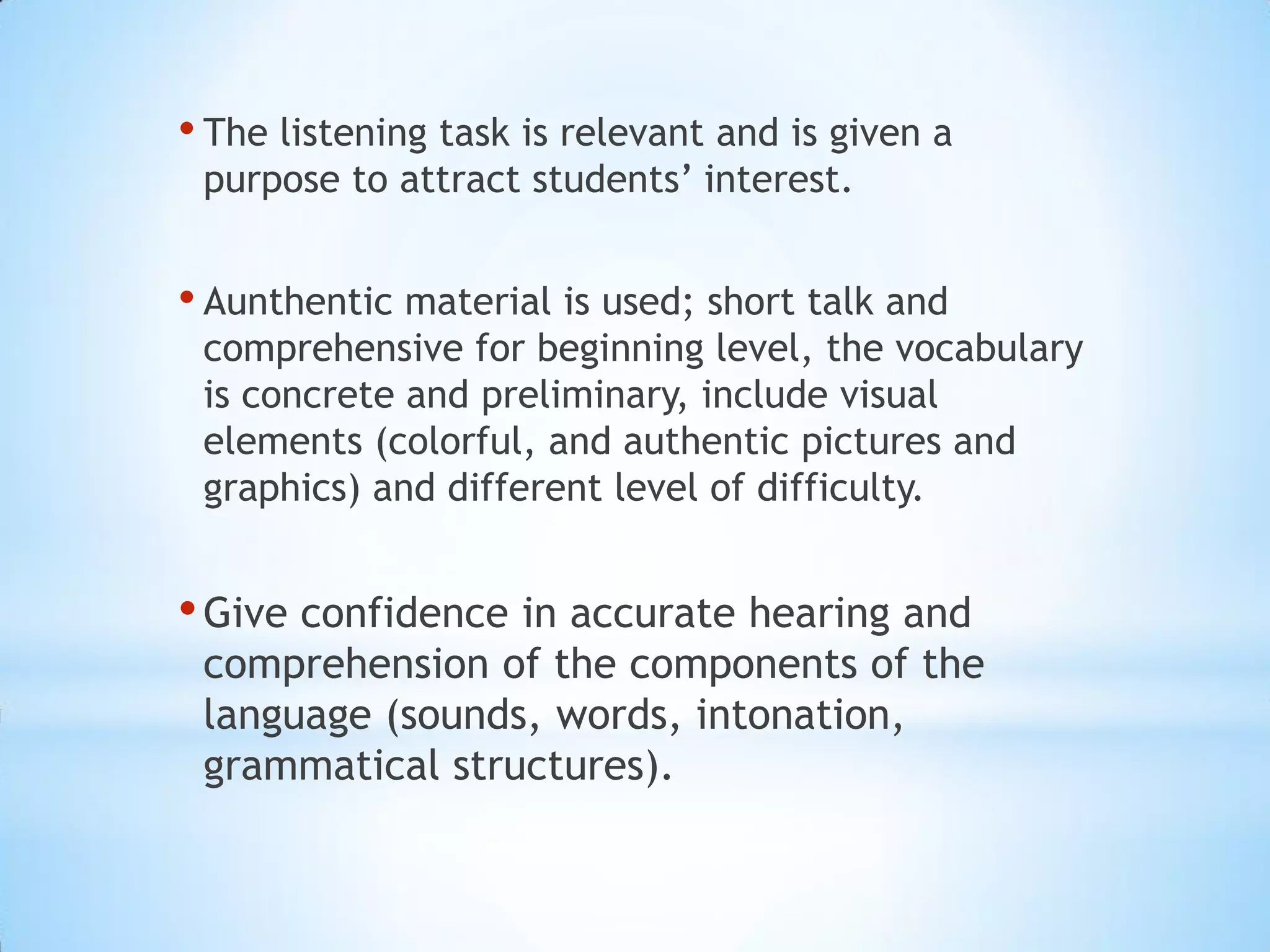 • The listening task is relevant and is given a
purpose to attract students’ interest.

• Aunthentic material is used; short talk and

comprehensive for beginning level, the vocabulary
is concrete and preliminary, include visual
elements (colorful, and authentic pictures and
graphics) and different level of difficulty.

• Give confidence in accurate hearing and

comprehension of the components of the
language (sounds, words, intonation,
grammatical structures).

 