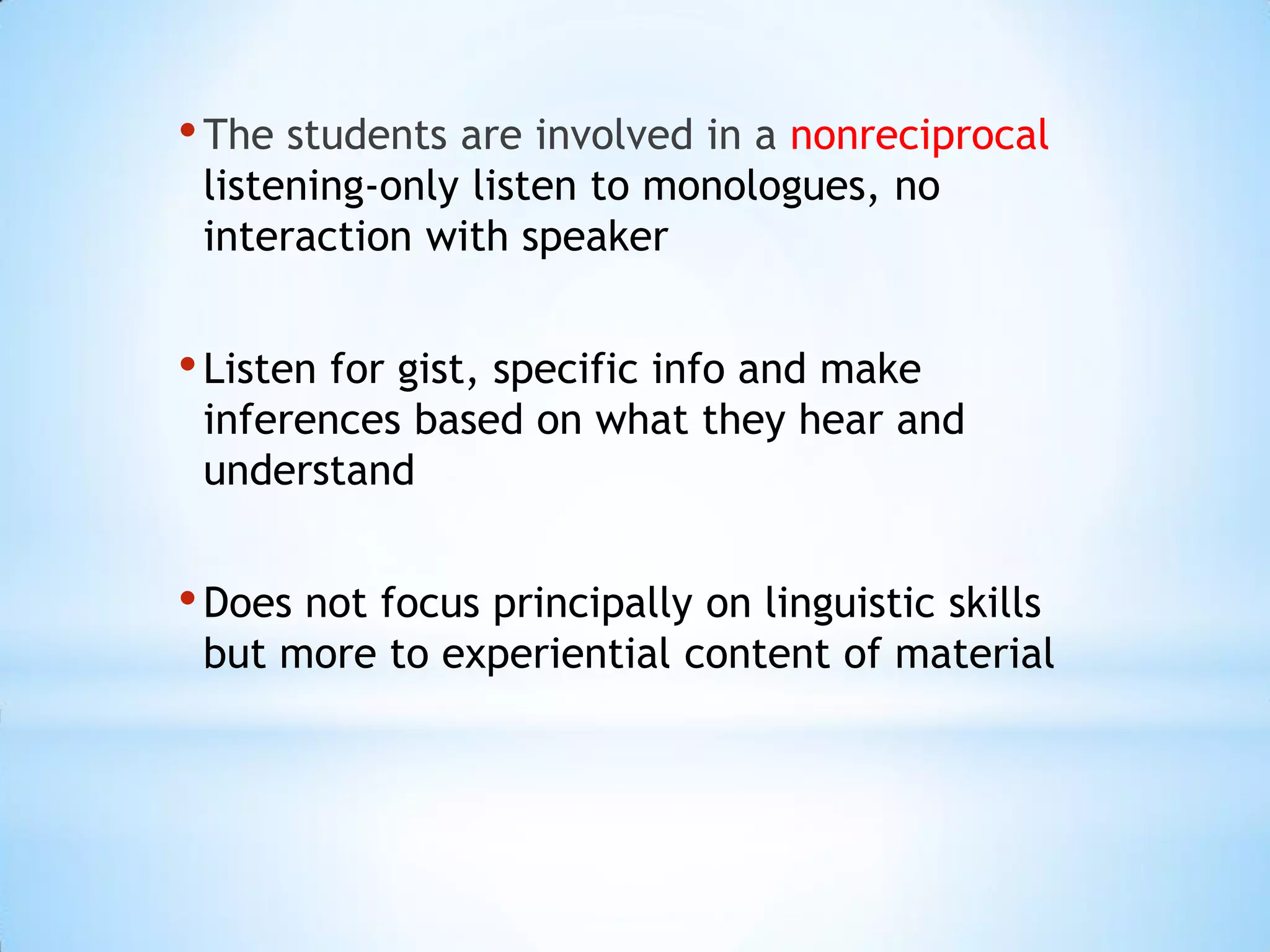 • The students are involved in a nonreciprocal
listening-only listen to monologues, no
interaction with speaker

• Listen for gist, specific info and make

inferences based on what they hear and
understand

• Does not focus principally on linguistic skills

but more to experiential content of material

 