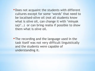 • Does not acquaint the students with different

cultures except for some ‘words’ that need to
be localised-olive oil (not all students know
what is olive oil, can change it with ‘minyak
saji’..) or can bring realia if possible to show
them what is olive oil.

• The recording and the language used in the

task itself was not very difficult linguistically
and the students were capable of
understanding it.

 