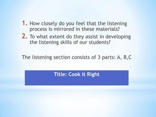 1. How closely do you feel that the listening

2.

process is mirrored in these materials?
To what extent do they assist in developing
the listening skills of our students?

The listening section consists of 3 parts: A, B,C
Title: Cook It Right

 