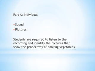 Part A: Individual

• Sound
• Pictures
Students are required to listen to the
recording and identify the pictures that
show the proper way of cooking vegetables.

 