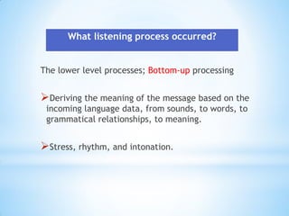 What listening process occurred?
The lower level processes; Bottom-up processing

Deriving the meaning of the message based on the
incoming language data, from sounds, to words, to
grammatical relationships, to meaning.

Stress, rhythm, and intonation.

 