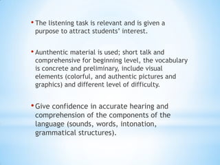 • The listening task is relevant and is given a
purpose to attract students’ interest.

• Aunthentic material is used; short talk and

comprehensive for beginning level, the vocabulary
is concrete and preliminary, include visual
elements (colorful, and authentic pictures and
graphics) and different level of difficulty.

• Give confidence in accurate hearing and

comprehension of the components of the
language (sounds, words, intonation,
grammatical structures).

 