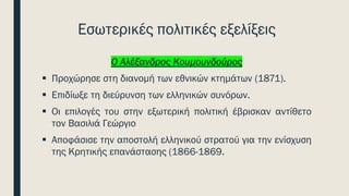 Εσωτερικές πολιτικές εξελίξεις
Ο Αλέξανδρος Κουμουνδούρος
▪ Προχώρησε στη διανομή των εθνικών κτημάτων (1871).
▪ Επιδίωξε τη διεύρυνση των ελληνικών συνόρων.
▪ Οι επιλογές του στην εξωτερική πολιτική έβρισκαν αντίθετο
τον Βασιλιά Γεώργιο
▪ Αποφάσισε την αποστολή ελληνικού στρατού για την ενίσχυση
της Κρητικής επανάστασης (1866-1869.
 