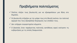 Προβλήματα πολιτεύματος
✓ Πολίτες πίεζαν τους βουλευτές για να εξασφαλίσουν μια θέση στο
δημόσιο.
✓ Οι βουλευτές στήριζαν με την ψήφο τους στη Βουλή εκείνον τον πολιτικό
αρχηγό που τους εξασφάλιζε διορισμούς των οπαδών τους.
✓ Δεν υπήρχαν συγκροτημένα κόμματα.
✓ Ο βασιλιάς ήταν παράγοντας πολιτικής αστάθειας αφού ανέτρεπε τις
κυβερνήσεις με τις οποίες διαφωνούσε.
 