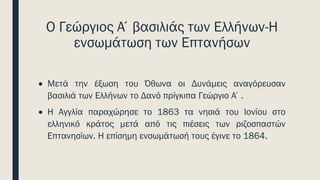 Ο Γεώργιος Α΄βασιλιάς των Ελλήνων-Η
ενσωμάτωση των Επτανήσων
• Μετά την έξωση του Όθωνα οι Δυνάμεις αναγόρευσαν
βασιλιά των Ελλήνων το Δανό πρίγκιπα Γεώργιο Α΄.
• H Αγγλία παραχώρησε το 1863 τα νησιά του Ιονίου στο
ελληνικό κράτος μετά από τις πιέσεις των ριζοσπαστών
Επτανησίων. Η επίσημη ενσωμάτωσή τους έγινε το 1864.
 