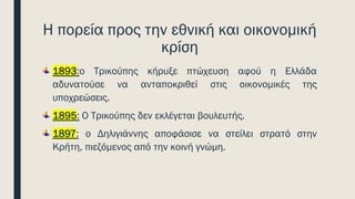Η πορεία προς την εθνική και οικονομική
κρίση
1893:ο Τρικούπης κήρυξε πτώχευση αφού η Ελλάδα
αδυνατούσε να ανταποκριθεί στις οικονομικές της
υποχρεώσεις.
1895: Ο Τρικούπης δεν εκλέγεται βουλευτής.
1897: ο Δηλιγιάννης αποφάσισε να στείλει στρατό στην
Κρήτη, πιεζόμενος από την κοινή γνώμη.
 