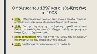 Ο πόλεμος του 1897 και οι εξελίξεις έως
το 1908
1897: ελληνοτουρκικός πόλεμος στον οποίο η Ελλάδα ηττήθηκε,
η Ελλάδα αναγκάζεται να πληρώσει πολεμική αποζημίωση.
1897: Για την πληρωμή της αποζημίωσης εγκαθίσταται στην
Ελλάδα ο Διεθνής Οικονομικός 'Ελεγχος (ΔΟΕ), επιτροπή που
διαχειρίζεται τα δημόσια έσοδα.
Λαϊκή δυσαρέσκεια λόγω της ήττας του 1897, των οικονομικών
προβλημάτων και των αυθαιρεσιών του βασιλιά.
1909: εκδήλωση στρατιωτικού κινήματος στο Γουδί.
 