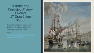 Η άφιξη του
Γεωργίου Α΄στην
Ελλάδα
17 Οκτωβρίου
1963
Α. Κριεζής, Η άφιξη του Γεώργιου στην
Ελλάδα, 17 Οκτωβρίου 1863. Εθνική
Πινακοθήκη, αρ. έργου: Π.834
Πηγή:
http://users.sch.gr/ipap/Ellinikos_Politism
os/Istoria_c/c-04-20.htm
 