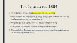 Το σύνταγμα του 1864
➢ Θέσπισε το πολίτευμα της βασιλευομένης δημοκρατίας.
➢ Θεμελιώθηκε στη δημοκρατική αρχή, αναγνώριζε δηλαδή το λαό ως
κυρίαρχο παράγοντα του πολιτεύματος.
➢ Όριζε τον βασιλιά ως τον ανώτατο άρχοντα της πολιτείας.
➢ Κατήργησε τη Γερουσία ως έναν αντιδημοκρατικό θεσμό.
➢ Έδινε καθολικό δικαίωμα ψήφου στους άνδρες που είχαν συμπληρώσει
το 21ο έτος της ηλικίας τους.
 