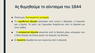 Ας θυμηθούμε το σύνταγμα του 1844
■ Πολίτευμα: Συνταγματική μοναρχία
■ Τη νομοθετική εξουσία ασκούσαν από κοινού ο βασιλιάς, η Γερουσία
και η βουλή. Τα μέλη της Γερουσίας διορίζονταν από το βασιλιά και
ήταν ισόβια.
■ Η εκτελεστική εξουσία ασκούταν από το βασιλιά μέσω υπουργών που
ο ίδιος διόριζε και έπαυε χωρίς την έγκριση της Βουλής.
■ Οι δικαστές διορίζονταν και παύονταν από το βασιλιά
 