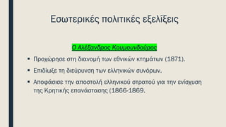 Εσωτερικές πολιτικές εξελίξεις
Ο Αλέξανδρος Κουμουνδούρος
▪ Προχώρησε στη διανομή των εθνικών κτημάτων (1871).
▪ Επιδίωξε τη διεύρυνση των ελληνικών συνόρων.
▪ Αποφάσισε την αποστολή ελληνικού στρατού για την ενίσχυση
της Κρητικής επανάστασης (1866-1869.
 