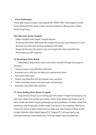 5.

Proses Pembuangan
Terjadi pada langkah keempat, torak bergerak dari TMB ke TMA. Pada langkah ini katup
buang terbuka dan katup masuk tertutup. Gas hasil pembakaran dibuang keluar silinder
melalui katup buang.

Sifat-sifat motor bensin 4 langkah :
·

Dalam 4 langkah torak terdapat 1 langkah ekspansi.

·

Pemakaian bahan bakar lebih hemat dan kerugian dari gas-gas yang terbuang kecil sekali.

·

Konstruksinya lebih rumit dan biaya pembuatan lebih mahal.

·

Dengan ukuran piston dan putaran yang sama menghasilkan daya yang lebih kecil.

·

Pembuangan gas lebih sempurna.

2.4. Keuntungan Motor Bensin
Dibandingkan dengan motor diesel, motor bensin memiliki beberapa keuntungan di
antaranya :
1.

Tekanan kompresi yang dibutuhkan lebih kecil.

2.

Konstruksi mesin lebih kecil dan tidak perlu sekokoh mesin diesel.

3.

Berat mesin lebih ringan.

4.

Getaran yang dihasilkan lebih kecil dengan suara yang halus.

5.

Tidak memerlukan baterai terlalu besar pada awal penyalaan.

6.

Konstruksi ruang bakar lebih sederhana.

2.5. Proses Keliling Motor Bensin 4 Langkah
Yang dimaksud dengan proses keliling pada motor bensin 4 langkah berdasarkan proses
kerja motor adalah suatu keadaan gas di dalam silinder motor dimulai dari pengisian gas di
dalam silinder dan diakhiri dengan pembuangan gas hasil pembakaran. Di dalam silinder hasil
pembakaran yang berupa panas diubah menjadi usaha desak di atas penghisap. Oleh karena
volume dan tekanan di dalam silinder besarnya tidak sama, maka keadaan di dalam silinder
itu dapat dilukiskan dalam bentuk diagram P-V. Diagram P-V yaitu garis-garis yang
melukiskan hubungan antara tekanan dan volume gas dengan segala perubahannya.

 