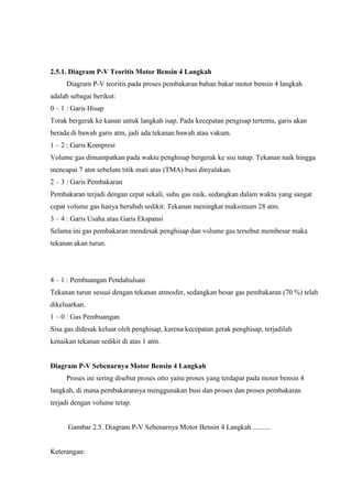 2.5.1. Diagram P-V Teoritis Motor Bensin 4 Langkah
Diagram P-V teoritis pada proses pembakaran bahan bakar motor bensin 4 langkah
adalah sebagai berikut:
0 – 1 : Garis Hisap
Torak bergerak ke kanan untuk langkah isap. Pada kecepatan pengisap tertentu, garis akan
berada di bawah garis atm, jadi ada tekanan bawah atau vakum.
1 – 2 : Garis Kompresi
Volume gas dimampatkan pada waktu penghisap bergerak ke sisi tutup. Tekanan naik hingga
mencapai 7 atm sebelum titik mati atas (TMA) busi dinyalakan.
2 – 3 : Garis Pembakaran
Pembakaran terjadi dengan cepat sekali, suhu gas naik, sedangkan dalam waktu yang sangat
cepat volume gas hanya berubah sedikit. Tekanan meningkat maksimum 28 atm.
3 – 4 : Garis Usaha atau Garis Ekspansi
Selama ini gas pembakaran mendesak penghisap dan volume gas tersebut membesar maka
tekanan akan turun.

4 – 1 : Pembuangan Pendahuluan
Tekanan turun sesuai dengan tekanan atmosfer, sedangkan besar gas pembakaran (70 %) telah
dikeluarkan.
1 – 0 : Gas Pembuangan
Sisa gas didesak keluar oleh penghisap, karena kecepatan gerak penghisap, terjadilah
kenaikan tekanan sedikit di atas 1 atm.

Diagram P-V Sebenarnya Motor Bensin 4 Langkah
Proses ini sering disebut proses otto yaitu proses yang terdapat pada motor bensin 4
langkah, di mana pembakarannya menggunakan busi dan proses dan proses pembakaran
terjadi dengan volume tetap.

Gambar 2.5. Diagram P-V Sebenarnya Motor Bensin 4 Langkah ..........

Keterangan:

 
