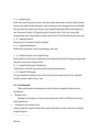 0 – a : Langkah hisap
Pada waktu torak bergerak ke kanan, udara bercampur bahan bakar masuk ke dalam silinder.
Karena torak dalam keadaan bergerak, maka tekanannya turun sehingga lebih kecil daripada
tekanan udara luar, begitu juga suhunya. Garis langkah hisap dapat dilihat pada diagram di
atas. Penurunan tekanan ini bergantung pada kecepatan aliran. Pada motor yang tidak
menggunakan super charge tekanan terletak antara 0,85-0,9 atm terhadap tekanan udara luar.
a – b : Langkah kompresi
Dalam proses ini kompresi berjalan adiabatik.
b – c : Langkah Pembakaran
Pembakaran terjadi pada volume tetapsehingga suhu naik.
c – d : Langkah Ekspansi atau Langkah Kerja
Pada langkah ini terjadi proses adiabatik karena cepatnya gerak torak sehingga dianggap tidak
ada panas yang keluar maupun masuk.
d – a : Langkah Pembuangan Pendahuluan
Terjadi proses isokhorik yaitu panas keluar dari katup pembuangan.
a – 0 : Langkah Pembuangan
Sisa gas pembakaran didesak keluar oleh torak. Karena kecepatan gerak torak, terjadilah
kenaikan tekanan sedikit di atas 1 atm.

2.6. Termodinamika
Dalam perhitungan thermodinamika, maka kita harus mengetahui diagram proses
pembakaran.
1.

Keadaan titik a
Keadaan awal kompresi, di mana torak bergerak dari TMA ke TMB dan mendorong
udara pembakaran.

1.

Temperatur awal kompresi (Ta)
Adalah temperatur campuran bahan bakar yang berada dalam silinder saat torak melakukan
langkah kompresi.
..................................

Dimana :

 