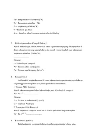 Ta = Temperatur awal kompresi ( oK)
To = Temperatur udara luar ( oK)
Tr = temperatur gas bekas ( oK)
γr = koefisien gas bekas
∆tw = Kenaikan udara karena menerima suhu dari dinding

2.

Efisiensi pemasukan (Charge Efficiency)
Adalah perbandingan jumlah pemasukan udara segar sebenarnya yang dikompresikan di
dalam silinder mesin yang sedang bekerja dan jumlah volume langkah pada tekanan dan
temperatur udara luar (Po dan To).
...............................
Dimana :
ε = Perbandingan kompresi
Po = Tekanan udara luar (kg/cm2)
Pa = Tekanan awal kompresi (kg/cm2)

2.

Keadaan titik b
Adalah akhir langkah kompresi di mana tekanan dan temperatur udara pembakaran
sangat tinggi dan merupakan awal proses pembakaran bahan bakar.
1. Tekanan Akhir Kompresi
Adalah tekanan campuran bahan bakar silinder pada akhir langkah kompresi.
Pc = Pa. ε n1 …...……………….
Dimana :
Pc = Tekanan akhir kompresi (kg/cm2)
n1 = Koefisien Polytropic
2. Temperatur Akhir Kompresi
Adalah temperatur campuran bahan bakar silinder pada akhir langkah kompresi.
Tc = Ta. ε (n1 – 1)……………………

3.

Keadaan titik puncak c
Pada keadaan ini proses pembakaran terus berlangsung pada volume tetap.

 