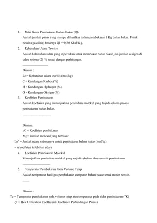1.

Nilai Kalor Pembakaran Bahan Bakar (Ql)
Adalah jumlah panas yang mampu dihasilkan dalam pembakaran 1 Kg bahan bakar. Untuk
bensin (gasoline) besarnya Ql = 9530 Kkal/ Kg.

2.

Kebutuhan Udara Teoritis
Adalah kebutuhan udara yang diperlukan untuk membakar bahan bakar jika jumlah oksigen di
udara sebesar 21 % sesuai dengan perhitungan.
................................
Dimana :
Lo = Kebutuhan udara teoritis (mol/kg)
C = Kandungan Karbon (%)
H = Kandungan Hydrogen (%)
O = Kandungan Oksigen (%)

3.

Koefisien Pembakaran
Adalah koefisien yang menunjukkan perubahan molekul yang terjadi selama proses
pembakaran bahan bakar.
....................................

Dimana:
μO = Koefisien pembakaran
Mg = Jumlah molekul yang terbakar
Lo’ = Jumlah udara sebenarnya untuk pembakaran bahan bakar (mol/kg)
=α koefisien kelebihan udara
4.

Koefisien Pembakaran Molekul
Menunjukkan perubahan molekul yang terjadi sebelum dan sesudah pembakaran.
...................................

5.

Temperatur Pembakaran Pada Volume Tetap
Adalah temperatur hasil gas pembakaran campuran bahan bakar untuk motor bensin.
.........

Dimana :
Tz = Temperatur pembakaran pada volume tetap atau temperatur pada akhir pembakaran (oK)
ς2 = Heat Utilization Coefficient (Koefisien Perbandingan Panas)

 