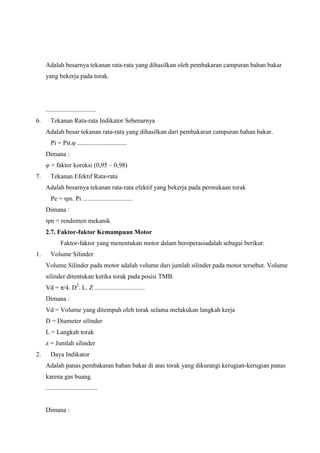 Adalah besarnya tekanan rata-rata yang dihasilkan oleh pembakaran campuran bahan bakar
yang bekerja pada torak.

...............................
6.

Tekanan Rata-rata Indikator Sebenarnya
Adalah besar tekanan rata-rata yang dihasilkan dari pembakaran campuran bahan bakar.
Pi = Pit.φ ...............................
Dimana :
φ = faktor koreksi (0,95 – 0,98)

7.

Tekanan Efektif Rata-rata
Adalah besarnya tekanan rata-rata efektif yang bekerja pada permukaan torak
Pe = ηm. Pi ...............................
Dimana :
ηm = rendemen mekanik
2.7. Faktor-faktor Kemampuan Motor
Faktor-faktor yang menentukan motor dalam beroperasiadalah sebagai berikut:

1.

Volume Silinder
Volume Silinder pada motor adalah volume dari jumlah silinder pada motor tersebut. Volume
silinder ditentukan ketika torak pada posisi TMB.
Vd = π/4. D2. L. Z ...............................
Dimana :
Vd = Volume yang ditempuh oleh torak selama melakukan langkah kerja
D = Diameter silinder
L = Langkah torak
z = Jumlah silinder

2.

Daya Indikator
Adalah panas pembakaran bahan bakar di atas torak yang dikurangi kerugian-kerugian panas
karena gas buang.
................................

Dimana :

 