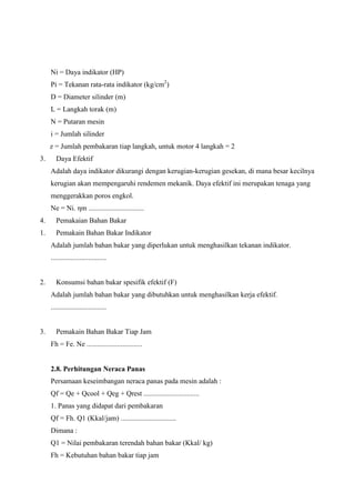 Ni = Daya indikator (HP)
Pi = Tekanan rata-rata indikator (kg/cm2)
D = Diameter silinder (m)
L = Langkah torak (m)
N = Putaran mesin
i = Jumlah silinder
z = Jumlah pembakaran tiap langkah, untuk motor 4 langkah = 2
3.

Daya Efektif
Adalah daya indikator dikurangi dengan kerugian-kerugian gesekan, di mana besar kecilnya
kerugian akan mempengaruhi rendemen mekanik. Daya efektif ini merupakan tenaga yang
menggerakkan poros engkol.
Ne = Ni. ηm ...............................

4.

Pemakaian Bahan Bakar

1.

Pemakain Bahan Bakar Indikator
Adalah jumlah bahan bakar yang diperlukan untuk menghasilkan tekanan indikator.
...............................

2.

Konsumsi bahan bakar spesifik efektif (F)
Adalah jumlah bahan bakar yang dibutuhkan untuk menghasilkan kerja efektif.
...............................

3.

Pemakain Bahan Bakar Tiap Jam
Fh = Fe. Ne ...............................

2.8. Perhitungan Neraca Panas
Persamaan keseimbangan neraca panas pada mesin adalah :
Qf = Qe + Qcool + Qeg + Qrest ...............................
1. Panas yang didapat dari pembakaran
Qf = Fh. Q1 (Kkal/jam) ...............................
Dimana :
Q1 = Nilai pembakaran terendah bahan bakar (Kkal/ kg)
Fh = Kebutuhan bahan bakar tiap jam

 