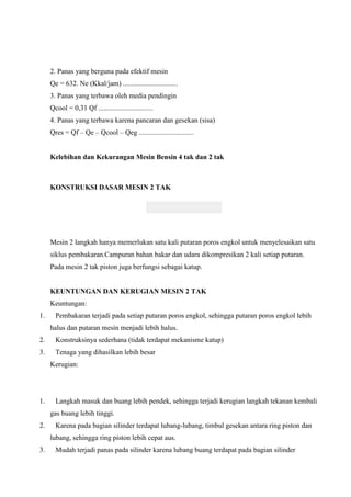 2. Panas yang berguna pada efektif mesin
Qe = 632. Ne (Kkal/jam) ...............................
3. Panas yang terbawa oleh media pendingin
Qcool = 0,31 Qf ...............................
4. Panas yang terbawa karena pancaran dan gesekan (sisa)
Qres = Qf – Qe – Qcool – Qeg ...............................

Kelebihan dan Kekurangan Mesin Bensin 4 tak dan 2 tak

KONSTRUKSI DASAR MESIN 2 TAK

Mesin 2 langkah hanya memerlukan satu kali putaran poros engkol untuk menyelesaikan satu
siklus pembakaran.Campuran bahan bakar dan udara dikompresikan 2 kali setiap putaran.
Pada mesin 2 tak piston juga berfungsi sebagai katup.

KEUNTUNGAN DAN KERUGIAN MESIN 2 TAK
Keuntungan:
1.

Pembakaran terjadi pada setiap putaran poros engkol, sehingga putaran poros engkol lebih
halus dan putaran mesin menjadi lebih halus.

2.

Konstruksinya sederhana (tidak terdapat mekanisme katup)

3.

Tenaga yang dihasilkan lebih besar
Kerugian:

1.

Langkah masuk dan buang lebih pendek, sehingga terjadi kerugian langkah tekanan kembali
gas buang lebih tinggi.

2.

Karena pada bagian silinder terdapat lubang-lubang, timbul gesekan antara ring piston dan
lubang, sehingga ring piston lebih cepat aus.

3.

Mudah terjadi panas pada silinder karena lubang buang terdapat pada bagian silinder

 
