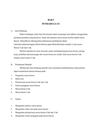 BAB I
PENDAHULUAN
A.

Latar Belakang
Dalam kehidupan sehari-hari kita banyak sekali menjumpai atau bahkan menggunakan
peralatan-peralatan yang bermesin. Salah satu diantara mesin-mesin tersebut adalah mesin
Bensin. MotorBensin dikategorikan dalammesin pembakaran dalam
(internalcombustionengine).Mesin Bensin dapat diklasifikasikan menjadi 2 yaitu mesin
Bensin 4 tak dan 2 tak.
Melalui makalah ini, kami mencoba untuk membahastentang mesin bensin, prinsip
kerja, kelebihan dan kekurangan dari mesin bensin itu sendiri, baik mesin bensin 4 tak
ataupun mesin bensin 2 tak.

B.

Pembatasan Masalah
Melihat dari latar belakang masalah serta memahami pembahasannya maka penulis
dapat memberikan batasan-batasan pada :

1.

Pengertian mesin bensin

2.

Siklus otto

3.

Prinsip kerja mesin bensin 4 tak dan 2 tak

4.

Sistem pengapian mesin bensin

5.

Mesin bensin 4 tak

6.

Mesin bensin 2 tak

C.

Tujuan

1.

Mengetahui definisi mesin bensin.

2.

Mengetahui siklus otto pada mesin bensin.

3.

Mengetahui prinsip kerja mesin bensin 4 tak dan 2 tak.

4.

Mengetahui sistem pengapian pada mesin bensin.

 
