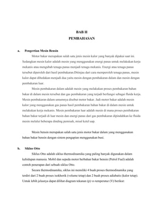 BAB II
PEMBAHASAN

a.

Pengertian Mesin Bensin
Motor bakar merupakan salah satu jenis mesin kalor yang banyak dipakai saat ini.
Sedangkan mesin kalor adalah mesin yang menggunakan energi panas untuk melakukan kerja
mekanis atau mengubah tenaga panas menjadi tenaga mekanis. Energi atau tenaga panas
tersebut diperoleh dari hasil pembakaran.Ditinjau dari cara memperoleh tenaga panas, mesin
kalor dapat dibedakan menjadi dua yaitu mesin dengan pembakaran dalam dan mesin dengan
pembakaran luar.
Mesin pembakaran dalam adalah mesin yang melakukan proses pembakaran bahan
bakar di dalam mesin tersebut dan gas pembakaran yang terjadi berfungsi sebagai fluida kerja.
Mesin pembakaran dalam umumnya disebut motor bakar. Jadi motor bakar adalah mesin
kalor yang menggunakan gas panas hasil pembakaran bahan bakar di dalam mesin untuk
melakukan kerja mekanis. Mesin pembakaran luar adalah mesin di mana proses pembakaran
bahan bakar terjadi di luar mesin dan energi panas dari gas pembakaran dipindahkan ke fluida
mesin melalui beberapa dinding pemisah, misal ketel uap.

Mesin bensin merupakan salah satu jenis motor bakar dalam yang menggunakan
bahan bakar bensin dengan sistem pengapian menggunakan busi.

b.

Siklus Otto
Siklus Otto adalah siklus thermodinamika yang paling banyak digunakan dalam
kehidupan manusia. Mobil dan sepeda motor berbahan bakar bensin (Petrol Fuel) adalah
contoh penerapan dari sebuah siklus Otto.
Secara thermodinamika, siklus ini memiliki 4 buah proses thermodinamika yang
terdiri dari 2 buah proses isokhorik (volume tetap) dan 2 buah proses adiabatis (kalor tetap).
Untuk lebih jelasnya dapat dilihat diagram tekanan (p) vs temperatur (V) berikut:

 