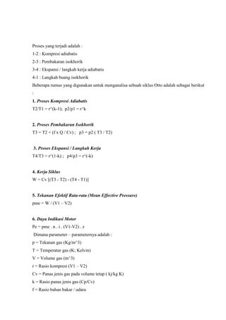Proses yang terjadi adalah :
1-2 : Kompresi adiabatis
2-3 : Pembakaran isokhorik
3-4 : Ekspansi / langkah kerja adiabatis
4-1 : Langkah buang isokhorik
Beberapa rumus yang digunakan untuk menganalisa sebuah siklus Otto adalah sebagai berikut
:
1. Proses Kompresi Adiabatis
T2/T1 = r^(k-1); p2/p1 = r^k

2. Proses Pembakaran Isokhorik
T3 = T2 + (f x Q / Cv) ; p3 = p2 ( T3 / T2)

3. Proses Ekspansi / Langkah Kerja
T4/T3 = r^(1-k) ; p4/p3 = r^(-k)

4. Kerja Siklus
W = Cv [(T3 - T2) - (T4 - T1)]

5. Tekanan Efektif Rata-rata (Mean Effective Pressure)
pme = W / (V1 – V2)

6. Daya Indikasi Motor
Pe = pme . n . i . (V1-V2) . z
Dimana parameter – parameternya adalah :
p = Tekanan gas (Kg/m^3)
T = Temperatur gas (K; Kelvin)
V = Volume gas (m^3)
r = Rasio kompresi (V1 – V2)
Cv = Panas jenis gas pada volume tetap ( kj/kg K)
k = Rasio panas jenis gas (Cp/Cv)
f = Rasio bahan bakar / udara

 