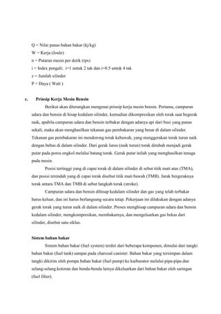 Q = Nilai panas bahan bakar (kj/kg)
W = Kerja (Joule)
n = Putaran mesin per detik (rps)
i = Index pengali; i=1 untuk 2 tak dan i=0.5 untuk 4 tak
z = Jumlah silinder
P = Daya ( Watt )

c.

Prinsip Kerja Mesin Bensin
Berikut akan diterangkan mengenai prinsip kerja mesin bensin. Pertama, campuran
udara dan bensin di hisap kedalam silinder, kemudian dikompresikan oleh torak saat begerak
naik, apabila campuran udara dan bensin terbakar dengan adanya api dari busi yang panas
sekali, maka akan menghasilkan tekanan gas pembakaran yang besar di dalam silinder.
Tekanan gas pembakaran ini mendorong torak kebawah, yang menggerakan torak turun naik
dengan bebas di dalam silinder. Dari gerak lurus (naik turun) torak dirubah menjadi gerak
putar pada poros engkol melalui batang torak. Gerak putar inilah yang menghasilkan tenaga
pada mesin.
Posisi tertinggi yang di capai torak di dalam silinder di sebut titik mati atas (TMA),
dan posisi terendah yang di capai torak disebut titik mati bawah (TMB). Jarak bergeraknya
torak antara TMA dan TMB di sebut langkah torak (stroke).
Campuran udara dan bensin dihisap kedalam silinder dan gas yang telah terbakar
harus keluar, dan ini harus berlangsung secara tetap. Pekerjaan ini dilakukan dengan adanya
gerak torak yang turun naik di dalam silinder. Proses menghisap campuran udara dan bensin
kedalam silinder, mengkompresikan, membakarnya, dan mengeluarkan gas bekas dari
silinder, disebut satu siklus.

Sistem bahan bakar
Sistem bahan bakar (fuel system) terdiri dari beberapa komponen, dimulai dari tangki
bahan bakar (fuel tank) sampai pada charcoal canister. Bahan bakar yang tersimpan dalam
tangki dikirim oleh pompa bahan bakar (fuel pump) ke karburator melalui pipa-pipa dan
selang-selang.kotoran dan benda-benda lainya dikeluarkan dari bahan bakar oleh saringan
(fuel filter).

 