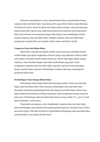 Karburator menyalurkan ke mesin sejumlah bahan bakar yang dibutuhkan berupa
campuran udara dan bahan bakar. Sejumlah gas HC yang timbul di dalam tangki dikurangi
oleh charcoal canister. Bensin di alirkan dari tangki melalui saringan, selang dan pipa-pipa
hisap (suction tube). Bensin yang sudah disaring dikirim ke karburator oleh pompa bahan
bakar, dan karburator mencampurnya dengan udara dengan suatu perbandingan tertentu
menjadi campuran udara dan bahan bakar. Sebagian campuran udara dan bahan bakar
menguap dan menjadi kabut saat mengalir melalui intake manifold ke silinder.

Campuran Udara dan Bahan Bakar
Bahan bakar yang dikirim kedalam silinder untuk mesin harus ada dalam Kondisi
mudah terbakar agar dapat menghasilkan efesiensi tenaga yang maksimum. Bensin sedikit
sulit terbakar, bila tidak dirubah kedalam bentuk gas. Bensin tidak dapat terbakar dengan
sendirinya, harus dicampur dengan udara dalam perbandingan yang tepat. Untuk
mendapatkan campuran udara dan bahan bakar yang baik, uap bensin harus bercampur
dengan sejumlah udara yang tepat. Perbandingan campuran udara juga mempengaruhi
pemakaian bahan bakar.

Perbandingan Udara Dengan Bahan Bakar
Perbandingan udara dengan bahan bakar dinyatakan dalam volume atau berat dari
bagian udara dan bahan bakar. Pada umumnya, perbandingan udara dan bahan bakar
dinyatakan berdasarkan perbandingan berat udara dengan berat bahan bakar. Bensin harus
dapat terbakar keseluruhannya di dalam ruang bakar untuk menghasilkan tenaga yang besar
pada mesin. Perbandingan udara dan bahan bakar dalam teorinya adalah 15:1, yaitu 15 untuk
udara berbanding 1 untuk bensin.
Tetapi pada kenyataannya, mesin menghendaki campuran udara dan bahan bakar
dalam perbandingan yang berbeda-beda tergantung pada temperatur, kecepatan mesin, beban,
dan kondisi lainya. Pada table di bawah ini diperlihatkan perbandingan udara dan bahan bakar
yang dibutuhkan sesuai dengan kondisi mesin.

 