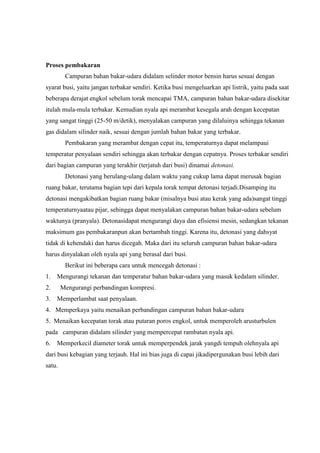 Proses pembakaran
Campuran bahan bakar-udara didalam selinder motor bensin harus sesuai dengan
syarat busi, yaitu jangan terbakar sendiri. Ketika busi mengeluarkan api listrik, yaitu pada saat
beberapa derajat engkol sebelum torak mencapai TMA, campuran bahan bakar-udara disekitar
itulah mula-mula terbakar. Kemudian nyala api merambat kesegala arah dengan kecepatan
yang sangat tinggi (25-50 m/detik), menyalakan campuran yang dilaluinya sehingga tekanan
gas didalam silinder naik, sesuai dengan jumlah bahan bakar yang terbakar.
Pembakaran yang merambat dengan cepat itu, temperaturnya dapat melampaui
temperatur penyalaan sendiri sehingga akan terbakar dengan cepatnya. Proses terbakar sendiri
dari bagian campuran yang terakhir (terjatuh dari busi) dinamai detonasi.
Detonasi yang berulang-ulang dalam waktu yang cukup lama dapat merusak bagian
ruang bakar, terutama bagian tepi dari kepala torak tempat detonasi terjadi.Disamping itu
detonasi mengakibatkan bagian ruang bakar (misalnya busi atau kerak yang ada)sangat tinggi
temperaturnyaatau pijar, sehingga dapat menyalakan campuran bahan bakar-udara sebelum
waktunya (pranyala). Detonasidapat mengurangi daya dan efisiensi mesin, sedangkan tekanan
maksimum gas pembakaranpun akan bertambah tinggi. Karena itu, detonasi yang dahsyat
tidak di kehendaki dan harus dicegah. Maka dari itu seluruh campuran bahan bakar-udara
harus dinyalakan oleh nyala api yang berasal dari busi.
Berikut ini beberapa cara untuk mencegah detonasi :
1. Mengurangi tekanan dan temperatur bahan bakar-udara yang masuk kedalam silinder.
2.

Mengurangi perbandingan kompresi.

3. Memperlambat saat penyalaan.
4. Memperkaya yaitu menaikan perbandingan campuran bahan bakar-udara
5. Menaikan kecepatan torak atau putaran poros engkol, untuk memperoleh arusturbulen
pada campuran didalam silinder yang mempercepat rambatan nyala api.
6. Memperkecil diameter torak untuk memperpendek jarak yangdi tempuh olehnyala api
dari busi kebagian yang terjauh. Hal ini bias juga di capai jikadipergunakan busi lebih dari
satu.

 