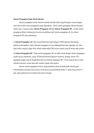 Sistem Pengapian Pada Mesin Bensin
Sistem pengapian motor bensin memilik prinsip kerja yang beragam sesuai dengan
jenis dan model sistem pengapian yang digunakan. Untuk sistem pengapian Motor biasanya
terdiri atas 2 macam yakni Sistem Pengapian ACdan Sistem Pengapian DC. Untuk sistem
pengapian Motor sebenarnya bisa kita modifikasi dari sistem pengapian AC ke sistem
pengapian DC atau sebaliknya.

1. Sistem Pengapian AC atau yang lebih kita kenal dengan CDI(Capasitor Discharge
Ignition) merupakan sistem dimana pengapian ke busi dibangkitkan dari tegangan AC dari
spul motor yang di triger oleh sirkuit elektronik(CDI) sesuai signal yang di terima dari pulser.
2. Sistem Pengapian DC. Pada sistem pengapian Dc ini lebih mirip dengan sistem pengapian
mobil secara elektronik, yakni TCI(transistorized Ignition System), dengan sistem TCI
tegangan tinggi yang di bangkitkan dari koil benar2 tegangan DC 12volt yang di driver oleh
sebuah transistor sesuai data dari sumber signal alias pulser.
Semua sistem pengapian motor yang peletakan pulser berada pada askruk pasti
menimbulkan percikan busi secara 2 kali proses yang berbeda dalam 1 siklus kerja motor 4
tak, yakni pada proses kompresi dan proses buang.

 