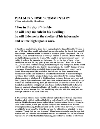 PSALM 27 VERSE 5 COMMENTARY 
Written and edited by Glenn Pease 
5 For in the day of trouble 
he will keep me safe in his dwelling; 
he will hide me in the shelter of his tabernacle 
and set me high upon a rock. 
1. David was a relist, for he knew there were going to be days of trouble. Trouble is 
part of life in a fallen world, and nobody escapes, including the Son of God himself. 
Job 5:7 says, "Yet man is born to trouble as surely as sparks fly upward." In 14:1 
we read, "Man born of woman is of few days and full of trouble." Psalm 90.10 does 
not lighten the pessimism, for it says, "The length of our days is seventy years— or 
eighty, if we have the strength; yet their span [ Or yet the best of them ] is but 
trouble and sorrow, for they quickly pass, and we fly away." Jesus said in John 
16:33, "I have told you these things, so that in me you may have peace. In this world 
you will have trouble. But take heart! I have overcome the world." Because trouble 
is universal it is not being pessimistic to recognize it is somewhere in everyone's 
future. That may sound like pessimism, but it is not, for Jesus was not being 
pessimistic when he said trouble was ahead for his followers. When something is 
enevitable it is wise to be aware of it and make provisions for its coming. That is 
what prevention is all about. It is thinking ahead to things that can go wrong, and 
then trying to figure out how to avoid, overcome, or outwit them, or possibly accept 
them as the cost for following Jesus. In David's case, the trouble he faced was the 
threat of enemy forces trying to kill him. We do not have that trouble to face, but 
there are plenty of others that affect us all. David was an optimist in facing his 
threat, for he was assured that God would keep him safe, hide him away, and put 
him high and out of the reach of his foes. 
2. Dr. Norman Vincent Peale was the ultimate optimist as he focused on positive 
thinking, all of which is valid and helpful in each of our lives. The Bible supports 
positive thinking in many places, and so it is a Christian virtue. However, it can be 
taken to an extreme, which goes beyond Scripture and becomes what is called 
presumptuous thinking. Peal is certainly on the border when he wrote, "Trouble is 
here. It is for a purpose. Use it for the purpose for which it was intended - to help 
you grow. Thank God for your troubles." There is much truth in what he says, but 
he ends with too radical a statement that says we are to thank God for our troubles. 
Paul says we are to be thankful in everything, and so there is no state of life where 
 