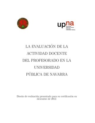 LA EVALUACI´ON DE LA
ACTIVIDAD DOCENTE
DEL PROFESORADO EN LA
UNIVERSIDAD
P´UBLICA DE NAVARRA
Dise˜no de evaluaci´on presentado para su certiﬁcaci´on en
diciembre de 2012.
 