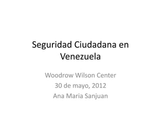 Seguridad Ciudadana en
Venezuela
Woodrow Wilson Center
30 de mayo, 2012
Ana Maria Sanjuan
 