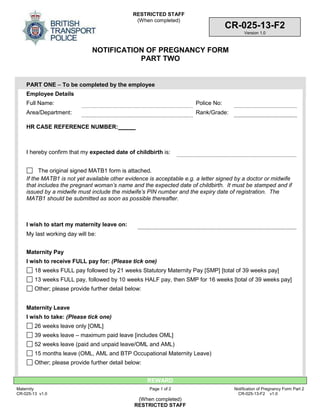 RESTRICTED STAFF
(When completed)
REWARD
Maternity
CR-025-13 v1.0
Page 1 of 2 Notification of Pregnancy Form Part 2
CR-025-13-F2 v1.0
(When completed)
RESTRICTED STAFF
CR-025-13-F2
Version 1.0
NOTIFICATION OF PREGNANCY FORM
PART TWO
PART ONE – To be completed by the employee
Employee Details
Full Name: Police No:
Area/Department: Rank/Grade:
HR CASE REFERENCE NUMBER:
I hereby confirm that my expected date of childbirth is:
The original signed MATB1 form is attached.
If the MATB1 is not yet available other evidence is acceptable e.g. a letter signed by a doctor or midwife
that includes the pregnant woman’s name and the expected date of childbirth. It must be stamped and if
issued by a midwife must include the midwife’s PIN number and the expiry date of registration. The
MATB1 should be submitted as soon as possible thereafter.
I wish to start my maternity leave on:
My last working day will be:
Maternity Pay
I wish to receive FULL pay for: (Please tick one)
18 weeks FULL pay followed by 21 weeks Statutory Maternity Pay [SMP] [total of 39 weeks pay]
13 weeks FULL pay, followed by 10 weeks HALF pay, then SMP for 16 weeks [total of 39 weeks pay]
Other; please provide further detail below:
Maternity Leave
I wish to take: (Please tick one)
26 weeks leave only [OML]
39 weeks leave – maximum paid leave [includes OML]
52 weeks leave (paid and unpaid leave/OML and AML)
15 months leave (OML, AML and BTP Occupational Maternity Leave)
Other; please provide further detail below:
 
