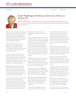 LAWCROSSING
          THE LARGEST COLLECTION OF LEGAL JOBS ON EARTH



   LAW STAR                                                                                         www.lawcrossing.com     1. 800.973.1177




                           Sarah Weddington: Professor, University of Texas at
                           Austin, TX
                           [By Charisse Dengler]
                           Everyone has heard of Roe vs. Wade ; but who exactly was Roe, and who was Wade? Sarah Weddington knows. In
                           fact, as the attorney who represented and won the case on behalf of Roe, Weddington probably knows more about the
                           case than anyone does.




“Roe was an unmarried pregnant woman who           pregnancy; and some women said, ‘I’m             what any federal court said, he would
filed as a class action on behalf of all women     already pregnant. Where could I go for an        continue to prosecute,” she said. “I don’t
who were or might become pregnant and              abortion?’”                                      think he was trying to help us, but he
want the option of abortion. Wade was the                                                           did; because there was a parliamentary
district attorney of Dallas, TX, and the person    The graduate students wanted to know if they     procedural standard that said if a state law
responsible for enforcing the anti-abortion        could give out advice on birth control without   was declared unconstitutional by a federal
statute,” Weddington explained.                    being arrested, and they came to Weddington      court but it is continuing to be enforced,
                                                   with their concerns. She took their questions    there is a direct appeal to the us supreme
When asked to describe that historic               to the law library and found Griswold vs.        court.”
day in front of the U.S. Supreme Court,            Connecticut, a case involving two people
Weddington—who had only handled                    who were part of Planned Parenthood and          Weddington and the women she was
uncontested divorces, wills, and one adoption      were arrested, prosecuted, and convicted for     representing feared that some other case on
before she got the Roe vs. Wade case—              giving a contraceptive device to a married       the subject of abortion would make it to the
remembers every detail.                            couple. In this case, the Supreme Court ruled    Supreme Court before theirs; so they were
                                                   that married couples had the right to privacy    elated when they got the telegram saying the
The heavy, red velvet curtains you walk            in regard to having children or not having       court was accepting Roe vs. Wade.
through to come into the courtroom. The            children.
                                                                                                    It wasn’t until early January 1973 that
three-minute tourist section. The gold railing
                                                   Weddington also found Eisenstadt vs. Baird,      Weddington found out the verdict of the
that separates lawyers from laymen. The
                                                   a case in which Bill Baird was arrested for      case. She had just been elected to the Texas
press section. The goose quill pen. You name
                                                   giving a tube of contraceptive salt to an        Legislature in November of 1972 and was at
it; Weddington remembers it. And the picture
                                                   unmarried woman. In this case, the Supreme       the state capital getting prepared to go into
she paints is one of awe and grandeur.
                                                   Court ruled that every individual had a right    session.
                                                   to privacy in regard to birth control.
Weddington was working for a professor
                                                                                                    “The phone rang, and a reporter said, ‘Does
at the University of Texas School of Law
                                                   Armed with these two cases, Weddington           Ms. Weddington have a comment today
when she was approached by a group of
                                                   told the graduate students she believed they     about Roe vs. Wade?’ And my assistant said,
women who were graduate students at the
                                                   could challenge Texas’ anti-abortion statute,    ‘Should she?’ The reporter said, ‘It was
university. The graduate students also ran
                                                   which allowed abortion only in situations        decided today.’ And my assistant said, ‘How
a counseling service that advised women on
                                                   where the woman’s life was jeopardized.          was it decided?’ And the words came back,
how and where to get birth control.
                                                                                                    ‘She won it, 7 to 2,’” Weddington said.
                                                   Weddington then brought the case before a
“At the University of Texas in 1969, a woman
                                                   three-judge federal court and had the anti-      When asked how she handled such a
could not get birth control unless she
                                                   abortion statue declared unconstitutional.       momentous case at such a young age, (she
certified that she was within six weeks of
                                                   However, the panel would not give her            was only 26 at the time that she argued
marriage,” Weddington said. “So, there were
                                                   an injunction to keep Henry Wade from            the case) Weddington responded with
a lot of women who needed and wanted birth
                                                   prosecuting.                                     encouraging advice for young lawyers.
control who didn’t meet that criteria. These
women [the graduate students] were trying                                                           “You will feel in awe of the court process,
                                                   “The next day, Henry Wade had a press
to tell them how to have access to prevent                                                          and you will doubt your abilities. That’s just
                                                   conference and announced he didn’t care


PAGE                                                                                                                                  continued on back
 