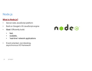 21 3/17/2017
Node.js
What is Node.js?
• Server-side JavaScript platform
• Built on Google's V8 JavaScript engine
• Goal: Efficiently build:
• fast,
• scalable,
• 'real-time' network applications
• Event-oriented, non-blocking,
asynchronous I/O framework
 