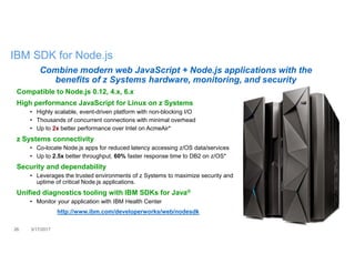 26 3/17/2017
IBM SDK for Node.js
Combine modern web JavaScript + Node.js applications with the
benefits of z Systems hardware, monitoring, and security
Compatible to Node.js 0.12, 4.x, 6.x
High performance JavaScript for Linux on z Systems
• Highly scalable, event-driven platform with non-blocking I/O
• Thousands of concurrent connections with minimal overhead
• Up to 2x better performance over Intel on AcmeAir*
z Systems connectivity
• Co-locate Node.js apps for reduced latency accessing z/OS data/services
• Up to 2.5x better throughput, 60% faster response time to DB2 on z/OS*
Security and dependability
• Leverages the trusted environments of z Systems to maximize security and
uptime of critical Node.js applications.
Unified diagnostics tooling with IBM SDKs for Java®
• Monitor your application with IBM Health Center
http://www.ibm.com/developerworks/web/nodesdk
 