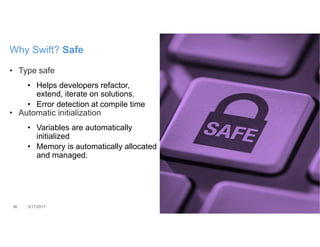 • Type safe
• Helps developers refactor,
extend, iterate on solutions.
• Error detection at compile time
• Automatic initialization
• Variables are automatically
initialized
• Memory is automatically allocated
and managed.
36 3/17/2017
Why Swift? Safe
 