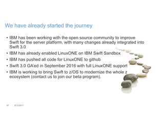 37 3/17/2017
We have already started the journey
• IBM has been working with the open source community to improve
Swift for the server platform, with many changes already integrated into
Swift 3.0
• IBM has already enabled LinuxONE on IBM Swift Sandbox
• IBM has pushed all code for LinuxONE to github
• Swift 3.0 GA’ed in September 2016 with full LinuxONE support
• IBM is working to bring Swift to z/OS to modernize the whole z
ecosystem (contact us to join our beta program).
 